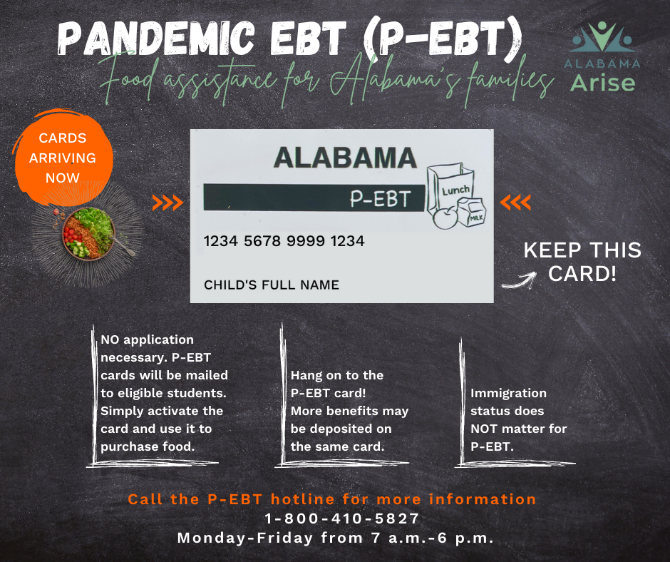 P-EBT: Food assistance for Alabama's families. No application necessary. P-EBT cards will be mailed to eligible students. Simply activate the card and use it to purchase food. Hang on to the P-EBT card! More benefits may be deposited on the same card. Immigration status does not matter for P-EBT. Call the P-EBT hotline for more information: 1-800-410-5827, Monday to Friday from 7 a.m. to 6 p.m.